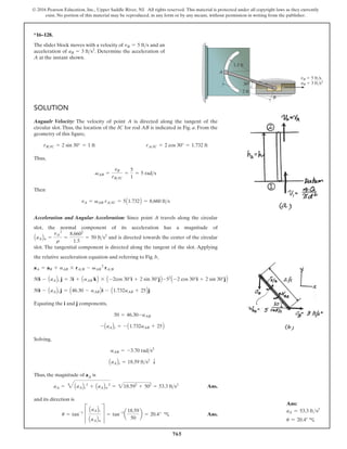 765
© 2016 Pearson Education, Inc., Upper Saddle River, NJ. All rights reserved. This material is protected under all copyright laws as they currently
exist. No portion of this material may be reproduced, in any form or by any means, without permission in writing from the publisher.
*16–128.
The slider block moves with a velocity of and an
acceleration of . Determine the acceleration of
A at the instant shown.
aB = 3 fts2
vB = 5 fts
SOLUTION
Angualr Velocity: The velocity of point A is directed along the tangent of the
circular slot. Thus, the location of the IC for rod AB is indicated in Fig. a. From the
geometry of this figure,
Thus,
Then
Acceleration and Angular Acceleration: Since point A travels along the circular
slot, the normal component of its acceleration has a magnitude of
and is directed towards the center of the circular
slot. The tangential component is directed along the tangent of the slot. Applying
the relative acceleration equation and referring to Fig. b,
AaABn =
vA
2
r
=
8.6602
1.5
= 50 fts2
vA = vAB rAIC = 5A1.732B = 8.660 fts
vAB =
vB
rBIC
=
5
1
= 5 rads
rBIC = 2 sin 30° = 1 ft rAIC = 2 cos 30° = 1.732 ft
B
vB 5 ft/s
aB 3 ft/s2
A
1.5 ft
2 ft
30
Equating the i and j components,
Solving,
Thus, the magnitude of aA is
Ans.
and its direction is
Ans.
u = tan-1
C
AaABt
AaABn
S = tan-1
a
18.59
50
b = 20.4° c
aA = 4AaABt
2
+ AaABn
2
= 218.592
+ 502
= 53.3 fts2
AaABt = 18.59 fts2
T
aAB = -3.70 rads2
- AaABt = - A1.732aAB + 25B
50 = 46.30-aAB
50i - AaABt j = A46.30 - aABBi - A1.732aAB + 25Bj
50i - AaABt j = 3i + AaAB kB * A -2cos 30°i + 2 sin 30°jB -52
A -2 cos 30°i + 2 sin 30°jB
aA = aB + aAB * rAB - vAB
2
rAB
Ans:
aA = 53.3 fts2
u = 20.4° c
 