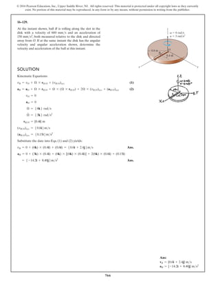 766
© 2016 Pearson Education, Inc., Upper Saddle River, NJ. All rights reserved. This material is protected under all copyright laws as they currently
exist. No portion of this material may be reproduced, in any form or by any means, without permission in writing from the publisher.
16–129.
At the instant shown, ball B is rolling along the slot in the
disk with a velocity of 600 mms and an acceleration of
150 mms2, both measured relative to the disk and directed
away from O. If at the same instant the disk has the angular
velocity and angular acceleration shown, determine the
velocity and acceleration of the ball at this instant.
Ans:
vB = {0.6i + 2.4j} ms
aB = {-14.2i + 8.40j} ms2
Solution
Kinematic Equations:
vB = vO + Ω * rBO + (vBO)xyz(1)
aB = aO + Ω * rBO + Ω * (Ω * rBO) + 2Ω * (vBO)xyz + (aBO)xyz(2)
vO = 0
aO = 0
Ω = 56k6 rads
Ω
#
= 53k6 rads2
rBO = {0.4i} m
(vBO)xyz = 50.6i6ms
(aBO)xyz = 50.15i6ms2
Substitute the date into Eqs. (1) and (2) yields:
vB = 0 + (6k) * (0.4i) + (0.6i) = 50.6i + 2.4j6ms Ans.
aB = 0 + (3k) * (0.4i) + (6k) * [(6k) * (0.4i)] + 2(6k) * (0.6i) + (0.15i)
= 5 -14.2i + 8.40j6ms2
 Ans.
y
x
z
v  6 rad/s
a  3 rad/s2
0.4 m
0.8 m
B
O
 