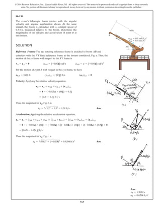 767
© 2016 Pearson Education, Inc., Upper Saddle River, NJ. All rights reserved. This material is protected under all copyright laws as they currently
exist. No portion of this material may be reproduced, in any form or by any means, without permission in writing from the publisher.
16–130.
The crane’s telescopic boom rotates with the angular
velocity and angular acceleration shown. At the same
instant, the boom is extending with a constant speed of
, measured relative to the boom. Determine the
magnitudes of the velocity and acceleration of point B at
this instant.
0.5 fts
SOLUTION
Reference Frames: The xyz rotating reference frame is attached to boom AB and
B
A
30
60 ft
vAB 0.02 rad/s
aAB 0.01 rad/s2
coincides with the XY fixed reference frame at the instant considered, Fig. a. Thus, the
motion of the xy frame with respect to the XY frame is
For the motion of point B with respect to the xyz frame, we have
Velocity:Applying the relative velocity equation,
Thus, the magnitude of vB, Fig. b, is
Ans.
Acceleration: Applying the relative acceleration equation,
Thus, the magnitude of aB, Fig. c, is
Ans.
aB = 20.622
+ (-0.024)2
= 0.6204 fts2
= [0.62i - 0.024 j] fts2
= 0 + (-0.01k) * (60j) + (-0.02k) * [(-0.02k) * (60j)] + 2(-0.02k) * (0.5j) + 0
aB = aA + v
#
AB * rBA + vAB * (vAB * rBA) + 2vAB * (vrel)xyz + (a rel)xyz
vB = 21.22
+ 0.52
= 1.30 fts
= [1.2i + 0.5j] ft  s
= 0 + (-0.02k) * (60j) + 0.5j
vB = vA + vAB * rBA + (v rel)xyz
rBA = [60j] ft (vrel)xyz = [0.5j] fts (arel)xyz = 0
vA = aA = 0 vAB = [-0.02k] rads v
#
AB = a = [-0.01k] rads2
Ans:
vB = 1.30 fts
aB = 0.6204 fts2
 