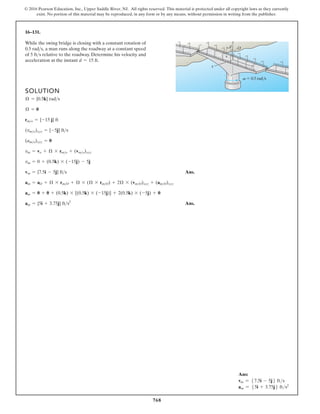 768
© 2016 Pearson Education, Inc., Upper Saddle River, NJ. All rights reserved. This material is protected under all copyright laws as they currently
exist. No portion of this material may be reproduced, in any form or by any means, without permission in writing from the publisher.
16–131.
SOLUTION
Ans.
Ans.
am = {5i + 3.75j} fts2
am = 0 + 0 + (0.5k) * [(0.5k) * (-15j)] + 2(0.5k) * (-5j) + 0
am = aO + Æ * rmO + Æ * (Æ * rmO) + 2Æ * (vmO)xyz + (amO)xyz
vm = {7.5i - 5j} fts
vm = 0 + (0.5k) * (-15j) - 5j
vm = vo + Æ * rmo + (vmo)xyz
(amo)xyz = 0
(vmo)xyz = {-5j} fts
rmo = {-15 j} ft
Æ = 0
Æ = {0.5k} rads
While the swing bridge is closing with a constant rotation of
a man runs along the roadway at a constant speed
of relative to the roadway. Determine his velocity and
acceleration at the instant d = 15 ft.
5 fts
0.5 rads,
d
z
x y
O
v 0.5 rad/s
Ans:
vm = 57.5i - 5j6 fts
am = 55i + 3.75j6 fts2
 