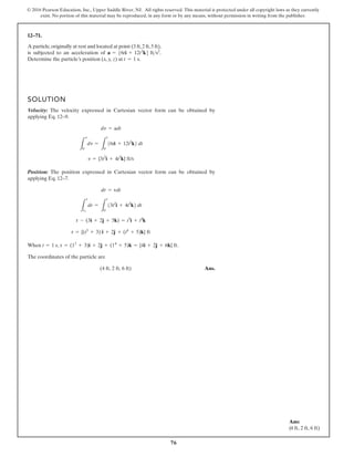 76
© 2016 Pearson Education, Inc., Upper Saddle River, NJ. All rights reserved. This material is protected under all copyright laws as they currently
exist. No portion of this material may be reproduced, in any form or by any means, without permission in writing from the publisher.
12–71.
SOLUTION
Velocity: The velocity expressed in Cartesian vector form can be obtained by
applying Eq. 12–9.
Position: The position expressed in Cartesian vector form can be obtained by
applying Eq. 12–7.
When .
The coordinates of the particle are
Ans.
(4 ft, 2 ft, 6 ft)
t = 1 s, r = (13
+ 3)i + 2j + (14
+ 5)k = {4i + 2j + 6k} ft
r = {(t3
+ 3) i + 2j + (t4
+ 5)k} ft
r - (3i + 2j + 5k) = t3
i + t4
k
L
r
r1
dr =
L
t
0
13t2
i + 4t3
k2 dt
dr = vdt
v = {3t2
i + 4t3
k} ft/s
L
v
0
dv =
L
t
0
16ti + 12t2
k2 dt
dv = adt
A particle,originally at rest and located at point (3 ft,2 ft,5 ft),
is subjected to an acceleration of
Determine the particle’s position (x, y, z) at t = 1 s.
a = 56ti + 12t2
k6 fts2
.
Ans:
(4 ft, 2 ft, 6 ft)
 