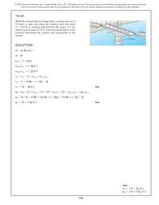 769
© 2016 Pearson Education, Inc., Upper Saddle River, NJ. All rights reserved. This material is protected under all copyright laws as they currently
exist. No portion of this material may be reproduced, in any form or by any means, without permission in writing from the publisher.
*16–132.
SOLUTION
Ans.
Ans.
am = {5i + 0.5j} fts2
am = 0 + 0 + (0.5k) * [(0.5k) * (-10j)] + 2(0.5k) * (-5j) - 2j
am = aO + Æ
#
* rmO + Æ * (Æ * rmO) + 2Æ * (vmO)xyz + (amO)xyz
vm = {5i - 5j} fts
vm = 0 + (0.5k) * (-10j) - 5j
vm = vo + Æ * rmo + (vmo)xyz
(amO)xyz = {-2j} fts2
(vmO)xyz = {-5j} fts
rmo = {-10 j} ft
Æ = 0
Æ = {0.5k} rads
While the swing bridge is closing with a constant rotation of
a man runs along the roadway such that when
he is running outward from the center at
with an acceleration of both measured relative to the
roadway. Determine his velocity and acceleration at this
instant.
2 fts2
,
5 fts
d = 10 ft
0.5 rads,
d
z
x y
O
v 0.5 rad/s
Ans:
vm = 55i - 5j6 fts
am = 55i + 0.5j6 fts2
 