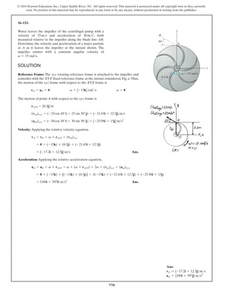 770
© 2016 Pearson Education, Inc., Upper Saddle River, NJ. All rights reserved. This material is protected under all copyright laws as they currently
exist. No portion of this material may be reproduced, in any form or by any means, without permission in writing from the publisher.
16–133.
SOLUTION
Reference Frame: The xyz rotating reference frame is attached to the impeller and
coincides with the XYZ fixed reference frame at the instant considered, Fig. a.Thus,
the motion of the xyz frame with respect to the XYZ frame is
The motion of point A with respect to the xyz frame is
Velocity: Applying the relative velocity equation.
Ans.
= [-17.2i + 12.5j] ms
= 0 + (-15k) * (0.3j) + (-21.65i + 12.5j)
vA = vO + v * rAO + (vrel)xyz
(arel)xyz = (-30cos 30°i + 30 sin 30°j) = [-25.98i + 15j] ms2
(vrel)xyz = (-25cos 30°i + 25 sin 30°j) = [-21.65i + 12.5j] ms
rAO = [0.3j] m
vO = aO = 0 v = [-15k] rad s v
#
= 0
Water leaves the impeller of the centrifugal pump with a
velocity of and acceleration of , both
measured relative to the impeller along the blade line AB.
Determine the velocity and acceleration of a water particle
at A as it leaves the impeller at the instant shown. The
impeller rotates with a constant angular velocity of
.
v = 15 rads
30ms2
25ms
v 15 rad/s
B
A
0.3 m
y
x
30
Acceleration: Applying the relative acceleration equation,
Ans.
= [349i + 597j] ms2
= 0 + (-15k) * [(-15k) * (0.3j)] + 2(-15k) * (-21.65i + 12.5j) + (-25.98i + 15j)
aA = aO + v
#
* rAO + v * (v * rAO) + 2v * (vrel)xyz + (arel)xyz
Ans:
vA = {-17.2i + 12.5j} ms
aA = {349i + 597j} ms2
 
