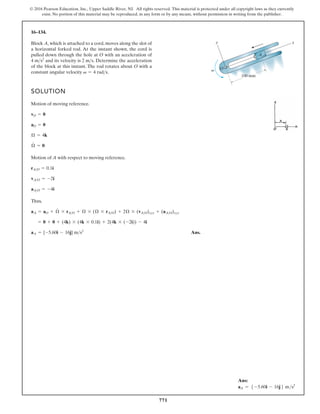 771
© 2016 Pearson Education, Inc., Upper Saddle River, NJ. All rights reserved. This material is protected under all copyright laws as they currently
exist. No portion of this material may be reproduced, in any form or by any means, without permission in writing from the publisher.
16–134.
Block A, which is attached to a cord, moves along the slot of
a horizontal forked rod. At the instant shown, the cord is
pulled down through the hole at O with an acceleration of
and its velocity is . Determine the acceleration
of the block at this instant. The rod rotates about O with a
constant angular velocity v = 4 rads.
2 ms
4 ms2
SOLUTION
Motion of moving reference.
Motion of A with respect to moving reference.
Thus,
Ans.
aA = {-5.60i - 16j} ms2
= 0 + 0 + (4k) * (4k * 0.1i) + 2(4k * (-2i)) - 4i
aA = aO + Æ
#
* rAO + Æ * (Æ * rAO) + 2Æ * (vAO)xyz + (aAO)xyz
aAO = -4i
vAO = -2i
rAO = 0.1i
Æ
#
= 0
Æ = 4k
aO = 0
vO = 0
O
100 mm
A
y x
v
Ans:
aA = 5 -5.60i - 16j6 ms2
 