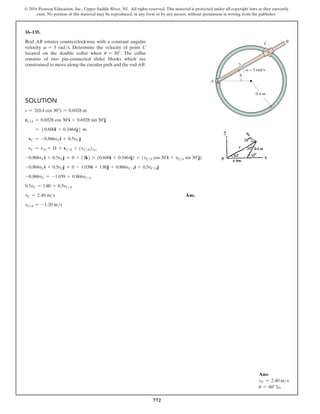 772
© 2016 Pearson Education, Inc., Upper Saddle River, NJ. All rights reserved. This material is protected under all copyright laws as they currently
exist. No portion of this material may be reproduced, in any form or by any means, without permission in writing from the publisher.
16–135.
Rod AB rotates counterclockwise with a constant angular
velocity v = 3 rads. Determine the velocity of point C
located on the double collar when u = 30°. The collar
consists of two pin-connected slider blocks which are
­
constrained to move along the circular path and the rod AB.
B
C
0.4 m
A
v = 3 rad/s
u
Solution
r = 2(0.4 cos 30°) = 0.6928 m
rCA = 0.6928 cos 30°i + 0.6928 sin 30°j
= 50.600i + 0.3464j6 m
vC = -0.866vCi + 0.5vCj
vC = vA + Ω * rCA + (vCA)xyz
-0.866vCi + 0.5vCj = 0 + (3k) * (0.600i + 0.3464j) + (vCA cos 30°i + vCA sin 30°j)
-0.866vCi + 0.5vCj = 0 - 1.039i + 1.80j + 0.866vCAi + 0.5vCAj
-0.866vC = -1.039 + 0.866vCA
0.5vC = 1.80 + 0.5vCA
vC = 2.40 ms Ans.
vCA = -1.20 ms
Ans:
vC = 2.40 ms
u = 60° b
 