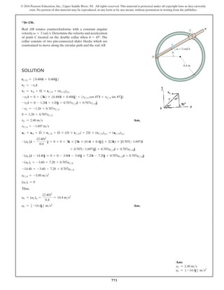 773
© 2016 Pearson Education, Inc., Upper Saddle River, NJ. All rights reserved. This material is protected under all copyright laws as they currently
exist. No portion of this material may be reproduced, in any form or by any means, without permission in writing from the publisher.
*16–136.
Rod AB rotates counterclockwise with a constant angular
velocity v = 3 rads.Determinethevelocityandacceleration
of point C located on the double collar when u = 45°. The
collar consists of two pin-connected slider blocks which are
constrained to move along the circular path and the rod AB.
B
C
0.4 m
A
v = 3 rad/s
u
Solution
rCA = 50.400i + 0.400j6
vC = -vCi
vC = vA + Ω * rCA + (vCA)xyz
-vCi = 0 + (3k) * (0.400i + 0.400j) + (vCA cos 45°i + vCA sin 45°j)
-vCi = 0 - 1.20i + 1.20j + 0.707vCAi + 0.707vCAj
-vC = -1.20 + 0.707vCA
0 = 1.20 + 0.707vCA
vC = 2.40 ms Ans.
vCA = -1.697 ms
aC = aA + Ω
#
* rCA + Ω * (Ω * rCA) + 2Ω * (vCA)xyz + (aCA)xyz
-(aC)ti -
(2.40)2
0.4
j = 0 + 0 + 3k * [3k * (0.4i + 0.4j)] + 2(3k) * [0.707(-1.697)i
+ 0.707(-1.697)j] + 0.707aCAi + 0.707aCAj
-(aC)ti - 14.40j = 0 + 0 - 3.60i - 3.60j + 7.20i - 7.20j + 0.707aCAi + 0.707aCAj
-(aC)t = -3.60 + 7.20 + 0.707aCA
-14.40 = -3.60 - 7.20 + 0.707aCA
aCA = -5.09 ms2
(aC)t = 0
Thus,
aC = (aC)n =
(2.40)2
0.4
= 14.4 ms2
aC = 5 -14.4j6 ms2
 Ans.
Ans:
vC = 2.40 ms
aC = 5 -14.4j6 ms2
 