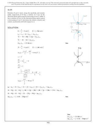 774
© 2016 Pearson Education, Inc., Upper Saddle River, NJ. All rights reserved. This material is protected under all copyright laws as they currently
exist. No portion of this material may be reproduced, in any form or by any means, without permission in writing from the publisher.
16–137.
SOLUTION
Ans.
Ans.
(aB A)xyz = {-14.0i - 206j} m s2
4i + 98j = 6i - 64j + 12i - 128j + 496j + (aBA)xyz
4i + 98j = 6i - 64j + (-6k) * (2j) + (8k) * (8k * 2j) + 2(8k) * (31i) + (aBA)xyz
aB = aA + Æ
#
* rBA + Æ * (Æ * rBA) + 2Æ * (vBA)xyz + (aBA)xyz
(aB)n =
(7)2
1
2
= 98 ms2 c
r =
c1 + a
dy
dx
b
2
d
3
2
2
d2
y
dx2
2
=
[1 + 0]
3
2
2
=
1
2
d2
y
dx2
= 2
dy
dx
= 2x 2
x=0
= 0
y = x2
(aA)n =
(vA)2
1
=
(8)2
1
= 64 ms2
T
Æ
#
=
6
1
= 6 rads2
, Æ
#
= {-6k} rads2
(vBA)xyz = {31.0i} ms
7i = -8i - 16i + (vBA)xyz
7i = -8i + (8k) * (2j) + (vBA)xyz
vB = vA + Æ * rBA + (vBA)xyz
Æ =
8
1
= 8 rads2
, Æ = {-8k} rads
Particles B and A move along the parabolic and circular
paths, respectively. If B has a velocity of 7 m s in the
direction shown and its speed is increasing at 4 m s2,while A
has a velocity of 8 m s in the direction shown and its speed
is decreasing at 6 m s2, determine the relative velocity and
relative acceleration of B with respect to A.
A
B
x
y
1 m
2 m
yB = 7 m/s
yA = 8 m/s
y = x2
Ans:
(vBA)xyz = {31.0i} ms
(aBA)xyz = {-14.0i - 206j} ms2
 