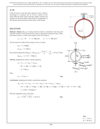 775
© 2016 Pearson Education, Inc., Upper Saddle River, NJ. All rights reserved. This material is protected under all copyright laws as they currently
exist. No portion of this material may be reproduced, in any form or by any means, without permission in writing from the publisher.
16–138.
A
B
200 mm
450 mm
v  6 rad/s
a  3 rad/s2
Collar B moves to the left with a speed of , which is
increasing at a constant rate of , relative to the
hoop, while the hoop rotates with the angular velocity and
angular acceleration shown. Determine the magnitudes of
the velocity and acceleration of the collar at this instant.
1.5 ms2
5 ms
SOLUTION
Reference Frames: The xyz rotating reference frame is attached to the hoop and
coincides with the XYZ fixed reference frame at the instant considered, Fig. a.Thus,
the motion of the xyz frame with respect to the XYZ frame is
For the motion of collar B with respect to the xyz frame,
The normal components of is .Thus,
Velocity: Applying the relative velocity equation,
Thus,
Ans.
Acceleration: Applying the relative acceleration equation,
aB = aA + v
# * rBA + v * (v * rBA) + 2v * (vrel)xyz + (arel)xyz
vB = 7.7 ms ;
= [-7.7i] ms
= 0 + (-6k) * (-0.45j) + (-5i)
vB = vA + v * rBA + (vrel)xyz
(arel)xyz = [-1.5i + 125j] ms
[(arel)xyz]n =
(vrel)xyz
2
r
=
52
0.2
= 125 ms2
(arel)xyz
(vrel)xyz = [-5i] ms
rBA = [-0.45j] m
v
#
= a = [-3k] rads2
v = [-6k] rads
vA = aA = 0
2(-6k) * (-5i) + (-1.5i + 125j)
= 0 + (-3k) * (-0.45j) + (-6k) * [(-6k) * (-0.45j)] +
Thus, the magnitude of is therefore
Ans.
aB = 32.852
+ 201.22
= 201 ms2
aB
= [-2.85i + 201.2j] ms2
Ans:
vB = 7.7 ms
aB = 201 ms2
 