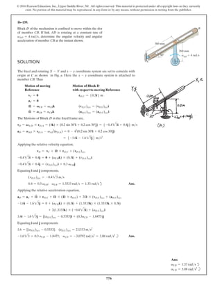 776
© 2016 Pearson Education, Inc., Upper Saddle River, NJ. All rights reserved. This material is protected under all copyright laws as they currently
exist. No portion of this material may be reproduced, in any form or by any means, without permission in writing from the publisher.
16–139.
Block D of the mechanism is confined to move within the slot
of member CB. If link AD is rotating at a constant rate of
vAD = 4 rads, determine the angular velocity and angular
acceleration of member CB at the instant shown.
30
D
A
B
300 mm
200 mm
C
vAD
 4 rad/s
Solution
The fixed and rotating X - Y and x - y coordinate system are set to coincide with
origin at C as shown in Fig. a. Here the x - y coordinate system is attached to
member CB. Thus
Motion of moving 
Motion of Block D
Reference with respect to moving Reference
vC = 0 rDC = 50.3i6 m
aC = 0
𝛀 = VCB = vCBk (vDC)xyz = (vDC)xyzi
𝛀
#
= ACB = aCBk (aDC)xyz = (aDC)xyzi
The Motions of Block D in the fixed frame are,
vD = VAD * rDA = (4k) * (0.2 sin 30°i + 0.2 cos 30°j) = 5 -0.423i + 0.4j6 ms
aD = AAD * rDA - vAD
2
(rDA) = 0 - 42
(0.2 sin 30°i + 0.2 cos 30°j)
= 5 -1.6i - 1.623j6 ms2
Applying the relative velocity equation,
vD = vC + 𝛀 * rDC + (vDC)xyz
-0.423i + 0.4j = 0 + (vCBk) * (0.3i) + (vDC)xyzi
-0.423i + 0.4j = (vDC)xyzi + 0.3 vCBj
Equating i and j components,
(vDC)xyz = -0.423 ms
0.4 = 0.3 vCB; vCB = 1.3333 rads = 1.33 radsd Ans.
Applying the relative acceleration equation,
aD = aC + 𝛀
#
* rDC + 𝛀 * (𝛀 * rDC) + 2𝛀 * (vDC)xyz + (aDC)xyz
-1.6i - 1.623j = 0 + (aCDk) * (0.3i) + (1.3333k) * (1.3333k * 0.3i)
+ 2(1.3333k) * (-0.423i) + (aDC)xyzi
1.6i - 1.623j = [(aDC)xyz - 0.5333]i + (0.3aCD - 1.8475)j
Equating i and j components
1.6 = [(aDC)xyz - 0.5333]; (aDC)xyz = 2.1333 ms2
-1.623 = 0.3 aCD - 1.8475; aCD = -3.0792 rads2
= 3.08 rads2
b Ans.
Ans:
vCB = 1.33 rads d
aCD = 3.08 rads2
b
 
