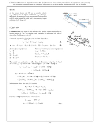 777
© 2016 Pearson Education, Inc., Upper Saddle River, NJ. All rights reserved. This material is protected under all copyright laws as they currently
exist. No portion of this material may be reproduced, in any form or by any means, without permission in writing from the publisher.
*16–140.
At the instant shown rod AB has an angular velocity
and an angular acceleration .
Determine the angular velocity and angular acceleration of
rod CD at this instant.The collar at C is pin connected to CD
and slides freely along AB.
aAB = 2 rads2
vAB = 4 rads
SOLUTION
Coordinate Axes: The origin of both the fixed and moving frames of reference are
located at point A. The x, y, z moving frame is attached to and rotate with rod AB
since collar C slides along rod AB.
Kinematic Equation:Applying Eqs. 16–24 and 16–27, we have
(1)
(2)
Motion of moving reference Motion of C with respect to moving reference
The velocity and acceleration of collar C can be determined using Eqs. 16–9 and
16–14 with .
Substitute the above data into Eq.(1) yields
Equating i and j components and solve, we have
Ans.
vCD = 6.928 rads = 6.93 rads
(yCA)xyz = -1.732 ms
-0.250vCD i + 0.4330vCD j = (yCA)xyz i + 3.00j
-0.250 vCD i + 0.4330vCDj = 0 + 4k * 0.75i + (yCA)xyz i
v C = vA + Æ * rCA + (vCA)xyz
= A0.4330v2
CD - 0.250 aCDB i + A0.4330aCD + 0.250v2
CDBj
= -aCD k * (-0.4330i - 0.250j) - v2
CD(-0.4330i - 0.250j)
aC = aCD * rCD - v2
CD rCD
= -0.250vCDi + 0.4330vCDj
vC = vCD * rCD = -vCDk * (-0.4330i - 0.250j)
rCD = {-0.5 cos 30°i - 0.5 sin 30°j }m = {-0.4330i - 0.250j} m
(a CA)xyz = (aCA)xyz i
(vCA)xyz = (yCA)xyz i
rCA = 50.75i6m
Æ
#
= 2k rads2
Æ = 4k rads
aA = 0
vA = 0
aC = aA + Æ
#
* rCA + Æ * (Æ * rCA) + 2Æ * (v CA)xyz + (a CA)xyz
vC = vA + Æ * rCA + (vCA)xyz
B
v
a
D
A
C
0.5 m
60
AB 4 rad/s
AB 2 rad/s2
0.75 m
 