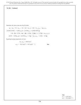 778
© 2016 Pearson Education, Inc., Upper Saddle River, NJ. All rights reserved. This material is protected under all copyright laws as they currently
exist. No portion of this material may be reproduced, in any form or by any means, without permission in writing from the publisher.
Ans:
vCD = 6.93 rads
aCD = 56.2 rads2
d
*16–140. Continued
Substitute the above data into Eq.(2) yields
Equating i and j components, we have
d Ans.
aCD = -56.2 rads2
= 56.2 rads2
(aCA)xyz = 46.85 ms2
(20.78 - 0.250aCD)i + (0.4330 aCD + 12)j = C(aCA)xyz - 12.0Di - 12.36j
= 0 + 2k * 0.75i + 4k * (4k * 0.75i) + 2 (4k) * (-1.732i) + (aCA)xyz i
C0.4330 A6.9282
B - 0.250 aCDDi + C0.4330aCD + 0.250A6.9282
B Dj
aC = aA + Æ
#
* rCA + Æ * (Æ * rCA) + 2Æ * (vCA)xyz + (aCA)xyz
 
