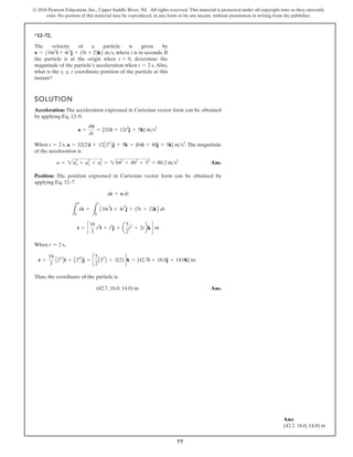 77
© 2016 Pearson Education, Inc., Upper Saddle River, NJ. All rights reserved. This material is protected under all copyright laws as they currently
exist. No portion of this material may be reproduced, in any form or by any means, without permission in writing from the publisher.
*12–72.
The velocity of a particle is given by
, where t is in seconds. If
the particle is at the origin when , determine the
magnitude of the particle’s acceleration when . Also,
what is the x, y, z coordinate position of the particle at this
instant?
t = 2 s
t = 0
v = 516t2
i + 4t3
j + (5t + 2)k6 ms
SOLUTION
Acceleration: The acceleration expressed in Cartesian vector form can be obtained
by applying Eq. 12–9.
When , .The magnitude
of the acceleration is
Ans.
Position: The position expressed in Cartesian vector form can be obtained by
applying Eq. 12–7.
When ,
Thus, the coordinate of the particle is
Ans.
(42.7, 16.0, 14.0) m
r =
16
3
A23
Bi + A24
Bj + c
5
2
A22
B + 2(2)dk = {42.7i + 16.0j + 14.0k} m.
t = 2 s
r = c
16
3
t3
i + t4
j + a
5
2
t2
+ 2tbkd m
L
r
0
dr =
L
t
0
A16t
2
i + 4t
3
j + (5t + 2)kB dt
dr = v dt
a = 2a2
x + a2
y + a2
z = 2642
+ 482
+ 52
= 80.2 ms2
a = 32(2)i + 12A22
Bj + 5k = {64i + 48j + 5k} ms2
t = 2 s
a =
dv
dt
= {32ti + 12t2
j + 5k} ms2
Ans:
(42.7, 16.0, 14.0) m
 
