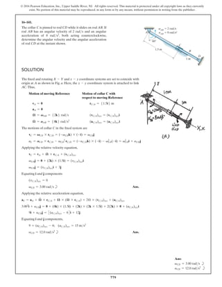 779
© 2016 Pearson Education, Inc., Upper Saddle River, NJ. All rights reserved. This material is protected under all copyright laws as they currently
exist. No portion of this material may be reproduced, in any form or by any means, without permission in writing from the publisher.
16–141.
The collar C is pinned to rod CD while it slides on rod AB. If
rod AB has an angular velocity of 2 rads and an angular
acceleration of 8 rads2, both acting counterclockwise,
determine the angular velocity and the angular acceleration
of rod CD at the instant shown.
Ans:
vCD = 3.00 rads b
aCD = 12.0 rads2
b
Solution
The fixed and rotating X - Y and x - y coordinate systems are set to coincide with
origin at A as shown in Fig. a. Here, the x - y coordinate system is attached to link
AC. Thus,
Motion of moving Reference 
Motion of collar C with
respect to moving Reference
vA = 0 rCA = 51.5i6 m
aA = 0
𝛀 = VAB = 52k6 rads (vCA)xyz = (vCA)xyzi
𝛀
#
= AAB = 58k6 rads2
(aCA)xyz = (aCA)xyzi
The motions of collar C in the fixed system are
vC = VCD * rCD = (-vCDk) * (-i) = vCDj
aC = ACD * rCD - vCD
2
rCD = (-aCDk) * (-i) - v2
CD(-i) = v2
CDi + aCDj
Applying the relative velocity equation,
vC = vA + 𝛀 * rCA + (vCA)xyz
vCDj = 0 + (2k) * (1.5i) = (vCA)xyzi
vCDj = (vCA)xyzi + 3j
Equating i and j components
(vCA)xyz = 0
vCD = 3.00 rads b Ans.
Applying the relative acceleration equation,
aC = aA + 𝛀
#
* rCA + 𝛀 * (𝛀 * rCA) + 2Ω * (vCA)xyz + (aCA)xyz
3.002
i + aCDj = 0 + (8k) * (1.5i) + (2k) * (2k * 1.5i) + 2(2k) * 0 + (aCA)xyzi
9i + aCDj = 3(aCA)xyz - 64i + 12j
Equating i and j components,
9 = (aCA)xyz - 6; (aCA)xyz = 15 ms2
aCD = 12.0 rads2
b Ans.
D
A
B
C
1 m
60
1.5 m
vAB
 2 rad/s
aAB
 8 rad/s2
 