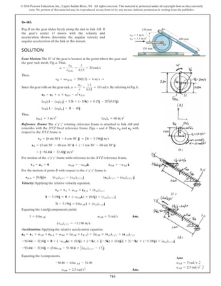 781
© 2016 Pearson Education, Inc., Upper Saddle River, NJ. All rights reserved. This material is protected under all copyright laws as they currently
exist. No portion of this material may be reproduced, in any form or by any means, without permission in writing from the publisher.
16–143.
SOLUTION
Gear Motion:The IC of the gear is located at the point where the gear and
the gear rack mesh, Fig. a.Thus,
Then,
Since the gear rolls on the gear rack, .By referring to Fig.b,
Thus,
Reference Frame: The rotating reference frame is attached to link AB and
coincides with the XYZ fixed reference frame, Figs. c and d. Thus, vB and aB with
respect to the XYZ frame is
For motion of the frame with reference to the XYZ reference frame,
For the motion of point B with respect to the frame is
Velocity:Applying the relative velocity equation,
Equating the i and j components yields
Ans.
Acceleration: Applying the relative acceleration equation.
(vrel)x¿y¿z¿ = -5.196 ms
3 = 0.6vAB vAB = 5 rads
3i - 5.196j = 0.6vAB i + (vrel)x¿y¿z¿j
3i - 5.196j = 0 + (-vABk) * (0.6j) + (vrel)x¿y¿z¿ j
vB = vA + vAB * rBA + (vrel)x¿y¿z¿
rBA = [0.6j]m (vrel)x¿y¿z¿ = (vrel)x¿y¿z¿ j (arel)x¿y¿z¿ = (arel)x¿y¿z¿ j
x¿y¿z¿
vA = aA = 0 vAB = -vABk v
#
AB = -aAB k
x¿y¿z¿
= [-50.46i - 32.60j] ms2
aB = (3 sin 30° - 60 cos 30°)i + (-3 cos 30° - 60 sin 30°)j
vB = [6 sin 30°i - 6 cos 30° j] = [3i - 5.196j] ms
x¿y¿z¿
(aB)t = 3 ms2
(aB)n = 60 ms2
(aB)t i - (aB)n j = 3i - 60j
(aB)t i - (aB)n j = 1.5i + (-10k) * 0.15j - 202
(0.15j)
aB = aO + a * rBO - v2
rBO
a =
aO
r
=
1.5
0.15
= 10 rads
vB = vrBIC = 20(0.3) = 6 ms :
v =
vO
rOIC
=
3
0.15
= 20 rads
Peg B on the gear slides freely along the slot in link AB. If
the gear’s center O moves with the velocity and
acceleration shown, determine the angular velocity and
angular acceleration of the link at this instant.
Equating the i components,
Ans.
aAB = 2.5 rads2
-50.46 = 0.6a AB - 51.96
-50.46i - 32.60j = (0.6aAB - 51.96)i + C(arel)x¿y¿z¿ - 15Dj
-50.46i - 32.60j = 0 + (-aABk) * (0.6j) + (-5k) * [(-5k) * (0.6j)] + 2(-5k) * (-5.196j) + (arel)x¿y¿z¿j
aB = aA + v
#
AB * rBA + vAB * (vAB * rBA) + 2vAB * (vrel)x¿y¿z¿ + (a rel)x¿y¿z¿
vO  3 m/s
aO  1.5 m/s2
A
O
B
600 mm
150 mm
150 mm
Ans:
vAB = 5 rads b
aAB = 2.5 rads2
b
 