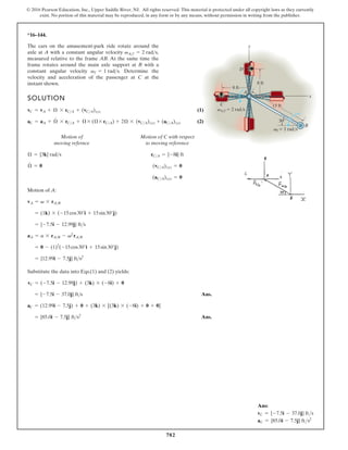 782
© 2016 Pearson Education, Inc., Upper Saddle River, NJ. All rights reserved. This material is protected under all copyright laws as they currently
exist. No portion of this material may be reproduced, in any form or by any means, without permission in writing from the publisher.
Ans:
vC = {-7.5i - 37.0j} fts
aC = {85.0i - 7.5j} fts2
*16–144.
The cars on the amusement-park ride rotate around the
axle at A with a constant angular velocity
measured relative to the frame AB. At the same time the
frame rotates around the main axle support at B with a
constant angular velocity Determine the
velocity and acceleration of the passenger at C at the
instant shown.
vf = 1 rads.
vAf = 2 rads,
D
C
8 ft
8 ft
vf 1 rad/s
vA/f 2 rad/s
15 ft
A
B
30
x
y
Motion of
moving refernce
Motion of C with respect
to moving reference
(aCA)xyz = 0
(vCA)xyz = 0
rCA = {-8i} ft
Æ
#
= 0
Æ = {3k} rads
Motion of A:
Substitute the data into Eqs.(1) and (2) yields:
Ans.
Ans.
= {85.0i - 7.5j} fts2
aC = (12.99i - 7.5j) + 0 + (3k) * [(3k) * (-8i) + 0 + 0]
= {-7.5i - 37.0j} fts
vC = (-7.5i - 12.99j) + (3k) * (-8i) + 0
= {12.99i - 7.5j} fts2
= 0 - (1)2
(-15cos30°i + 15sin30°j)
aA = a * rAB - v2
rAB
= {-7.5i - 12.99j} fts
= (1k) * (-15cos30°i + 15sin30°j)
vA = v * rAB
SOLUTION
(1)
(2)
aC = aA + Æ
#
* rCA + Æ * (Æ * rCA) + 2Æ * (vCA)xyz + (aCA)xyz
vC = vA + Æ * rCA + (vCA)xyz
 