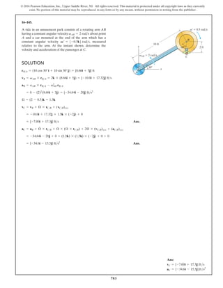 783
© 2016 Pearson Education, Inc., Upper Saddle River, NJ. All rights reserved. This material is protected under all copyright laws as they currently
exist. No portion of this material may be reproduced, in any form or by any means, without permission in writing from the publisher.
16–145.
A ride in an amusement park consists of a rotating arm AB
having a constant angular velocity about point
A and a car mounted at the end of the arm which has a
constant angular velocity measured
relative to the arm. At the instant shown, determine the
velocity and acceleration of the passenger at C.
V¿ = 5-0.5k6 rads,
vAB = 2 rads
SOLUTION
Ans.
Ans.
= {-34.6i - 15.5j} fts2
= -34.64i - 20j + 0 + (1.5k) * (1.5k) * (-2j) + 0 + 0
aC = aB + Æ
#
* rCB + Æ * (Æ * rCB) + 2Æ * (vCB)xyz + (aCB)xyz
= {-7.00i + 17.3j} fts
= -10.0i + 17.32j + 1.5k * (-2j) + 0
vC = vB + Æ * rCB + (vCB)xyz
Æ = (2 - 0.5)k = 1.5k
= 0 - (2)2
(8.66i + 5j) = {-34.64i - 20j} fts2
aB = aAB * rBA - v2
AB rBA
vB = vAB * rBA = 2k * (8.66i + 5j) = {-10.0i + 17.32j} fts
rBA = (10 cos 30°i + 10 sin 30°j) = {8.66i + 5j} ft
60
30
B
C
A
x
y 2 ft
10 ft
vAB 2 rad/s
v¿ 0.5 rad/s
Ans:
vC = {-7.00i + 17.3j} fts
aC = {-34.6i - 15.5j} fts2
 
