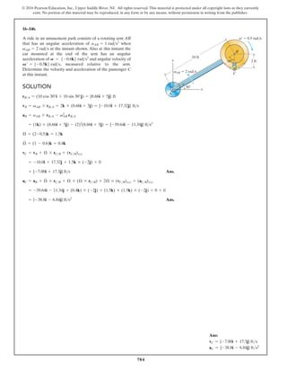 784
© 2016 Pearson Education, Inc., Upper Saddle River, NJ. All rights reserved. This material is protected under all copyright laws as they currently
exist. No portion of this material may be reproduced, in any form or by any means, without permission in writing from the publisher.
16–146.
SOLUTION
Ans.
Ans.
= {-38.8i - 6.84j} fts2
= -39.64i - 11.34j + (0.4k) * (-2j) + (1.5k) * (1.5k) * (-2j) + 0 + 0
aC = aB + Æ
#
* rCB + Æ * (Æ * rCB) + 2Æ * (vCB)xyz + (aCB)xyz
= {-7.00i + 17.3j} fts
= -10.0i + 17.32j + 1.5k * (-2j) + 0
vC = vB + Æ * rCB + (vCB)xyz
Æ
#
= (1 - 0.6)k = 0.4k
Æ = (2-0.5)k = 1.5k
= (1k) * (8.66i + 5j) - (2)2
(8.66i + 5j) = {-39.64i - 11.34j} fts2
aB = aAB * rBA - v2
AB rBA
vB = vAB * rBA = 2k * (8.66i + 5j) = {-10.0i + 17.32j} fts
rBA = (10 cos 30°i + 10 sin 30°j) = {8.66i + 5j} ft
A ride in an amusement park consists of a rotating arm AB
that has an angular acceleration of when
at the instant shown. Also at this instant the
car mounted at the end of the arm has an angular
acceleration of and angular velocity of
measured relative to the arm.
Determine the velocity and acceleration of the passenger C
at this instant.
V¿ = 5-0.5k6 rads,
A = 5-0.6k6 rads2
vAB = 2 rads
aAB = 1 rads2
60
30
B
C
A
x
y 2 ft
10 ft
vAB 2 rad/s
v¿ 0.5 rad/s
Ans:
vC = {-7.00i + 17.3j} fts
aC = {-38.8i - 6.84j} fts2
 