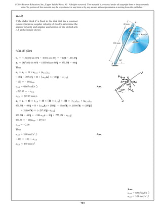 785
© 2016 Pearson Education, Inc., Upper Saddle River, NJ. All rights reserved. This material is protected under all copyright laws as they currently
exist. No portion of this material may be reproduced, in any form or by any means, without permission in writing from the publisher.
16–147.
If the slider block C is fixed to the disk that has a constant
counterclockwise angular velocity of 4 rads, determine the
angular velocity and angular acceleration of the slotted arm
AB at the instant shown.
Ans:
vAB = 0.667 rads d
aAB = 3.08 rads2
b
180 mm
A
B
40 mm
60
C 60 mm
v  4 rad/s
30
Solution
vC = -(4)(60) sin 30°i - 4(60) cos 30°j = -120i - 207.85j
aC = (4)2
(60) sin 60°i - (4)2
(60) cos 60°j = 831.38i - 480j
Thus,
vC = vA + Ω * rCA + (vCA)xyz
-120i - 207.85j = 0 + (vABk) * (180j) - vCAj
-120 = -180vAB
vAB = 0.667 rads d Ans.
-207.85 = -vCA
vCA = 207.85 mms
aC = aA + 𝛀
#
* rCA + 𝛀 * (𝛀 * rCA) + 2𝛀 * (vCA)xyz + (aCA)xyz
831.38i - 480j = 0 + (aABk) * (180j) + (0.667k) * [(0.667k) * (180j)]
+ 2(0.667k) * (-207.85j)-aCA j
831.38i - 480j = -180 aABi - 80j + 277.13i - aCAj
831.38 = -180aAB + 277.13
aAB = -3.08
Thus,
aAB = 3.08 rads2
b Ans.
-480 = -80 - aCA
aCA = 400 mms2
 