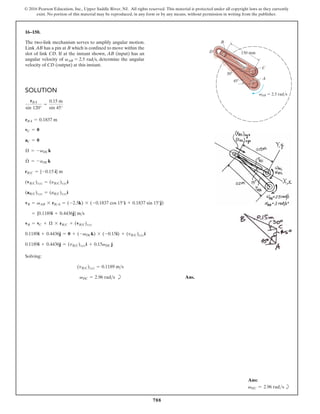 788
© 2016 Pearson Education, Inc., Upper Saddle River, NJ. All rights reserved. This material is protected under all copyright laws as they currently
exist. No portion of this material may be reproduced, in any form or by any means, without permission in writing from the publisher.
16–150.
SOLUTION
Solving:
b Ans.
vDC = 2.96 rads
(vBC)xyz = 0.1189 ms
0.1189i + 0.4436j = (vBC)xyzi + 0.15vDC j
0.1189i + 0.4436j = 0 + (-vDCk) * (-0.15i) + (vBC)xyzi
vB = vC + Æ * rBC + (vBC)xyz
= {0.1189i + 0.4436j} ms
vB = vAB * rBA = (-2.5k) * (-0.1837 cos 15°i + 0.1837 sin 15°j)
(aBC)xyz = (aBC)xyzi
(vBC)xyz = (yBC)xyzi
rBC = {-0.15 i} m
Æ
#
= -aDCk
Æ = -vDCk
aC = 0
vC = 0
AB 2.5 rad/s
45
30
150 mm
C
A
v
B
D
rBA = 0.1837 m
rBA
sin 120°
=
0.15 m
sin 45°
The two-link mechanism serves to amplify angular motion.
Link AB has a pin at B which is confined to move within the
slot of link CD. If at the instant shown, AB (input) has an
angular velocity of vAB = 2.5 rads, determine the angular
velocity of CD (output) at this instant.
Ans:
vDC = 2.96 rads b
 