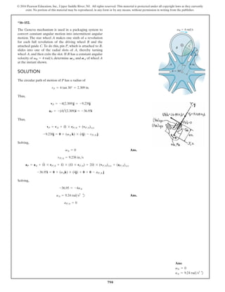 790
© 2016 Pearson Education, Inc., Upper Saddle River, NJ. All rights reserved. This material is protected under all copyright laws as they currently
exist. No portion of this material may be reproduced, in any form or by any means, without permission in writing from the publisher.
*16–152.
The Geneva mechanism is used in a packaging system to
convert constant angular motion into intermittent angular
motion. The star wheel A makes one sixth of a revolution
for each full revolution of the driving wheel B and the
attached guide C. To do this, pin P, which is attached to B,
slides into one of the radial slots of A, thereby turning
wheel A, and then exits the slot. If B has a constant angular
velocity of , determine and of wheel A
at the instant shown.
AA
VA
vB = 4 rads
SOLUTION
The circular path of motion of P has a radius of
Thus,
Thus,
Solving,
Ans.
Solving,
d Ans.
aPA = 0
aA = 9.24 rads2
-36.95 = -4aA
-36.95i = 0 + (aAk) * (4j) + 0 + 0 - aPA j
aP = aA + Æ
#
* rPA + Æ * (Æ * rPA) + 2Æ * (vPA)xyz + (aPA)xyz
vPA = 9.238 in.s
vA = 0
-9.238j = 0 + (vA k) * (4j) - vPA j
vP = vA + Æ * rPA + (vPA)xyz
aP = -(4)2
(2.309)i = -36.95i
vP = -4(2.309)j = -9.238j
rP = 4 tan 30° = 2.309 in.
A
vB
B
C
P
4 in.
u 30
4 rad/s
Ans:
vA = 0
aA = 9.24 rads2
d
 