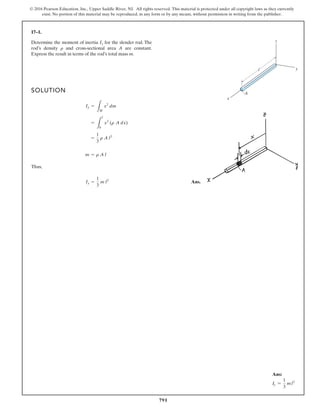 791
© 2016 Pearson Education, Inc., Upper Saddle River, NJ. All rights reserved. This material is protected under all copyright laws as they currently
exist. No portion of this material may be reproduced, in any form or by any means, without permission in writing from the publisher.
17–1.
SOLUTION
Thus,
Ans.
Iy =
1
3
m l2
m = r A l
=
1
3
r A l3
=
L
l
0
x2
(r A dx)
Iy =
L
M
x2
dm
Determine the moment of inertia for the slender rod. The
rod’s density and cross-sectional area A are constant.
Express the result in terms of the rod’s total mass m.
r
Iy
x
y
z
A
l
Ans:
Iy =
1
3
ml2
 