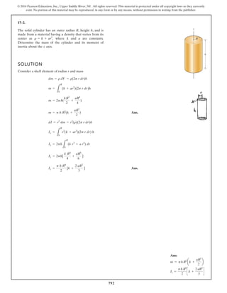 792
© 2016 Pearson Education, Inc., Upper Saddle River, NJ. All rights reserved. This material is protected under all copyright laws as they currently
exist. No portion of this material may be reproduced, in any form or by any means, without permission in writing from the publisher.
17–2.
The solid cylinder has an outer radius R, height h, and is
made from a material having a density that varies from its
center as where k and a are constants.
Determine the mass of the cylinder and its moment of
inertia about the z axis.
r = k + ar2
,
SOLUTION
Consider a shell element of radius r and mass
Ans.
Ans.
Iz =
p h R4
2
[k +
2 aR2
3
]
Iz = 2ph[
k R4
4
+
aR6
6
]
Iz = 2ph
L
R
0
(k r3
+ a r5
) dr
Iz =
L
R
0
r2
(k + ar2
)(2p r dr) h
dI = r2
dm = r2
(r)(2p r dr)h
m = p h R2
(k +
aR2
2
)
m = 2ph(
kR2
2
+
aR4
4
)
m =
L
R
0
(k + ar2
)(2p r dr)h
dm = r dV = r(2p r dr)h
R
h
z
Ans:
m = phR2
ak +
aR2
2
b
Iz =
phR4
2
c k +
2aR2
3
d
 