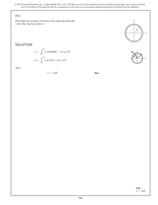793
© 2016 Pearson Education, Inc., Upper Saddle River, NJ. All rights reserved. This material is protected under all copyright laws as they currently
exist. No portion of this material may be reproduced, in any form or by any means, without permission in writing from the publisher.
17–3.
Determine the moment of inertia of the thin ring about the
z axis.The ring has a mass m.
SOLUTION
Thus,
Ans.
Iz = mR2
m =
L
2p
0
rA R du = 2p rA R
Iz =
L
2p
0
rA(Rdu)R2
= 2p rA R3
x
y
R
Ans:
Iz = mR2
 
