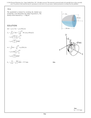 794
© 2016 Pearson Education, Inc., Upper Saddle River, NJ. All rights reserved. This material is protected under all copyright laws as they currently
exist. No portion of this material may be reproduced, in any form or by any means, without permission in writing from the publisher.
*17–4.
SOLUTION
Ans.
kx =
A
Ix
m
=
A
50
3
(200) = 57.7 mm
= r p a
50
2
b(200)2
= r p (50)c
1
2
x2
d
200
0
m =
L
dm =
L
200
0
p r (50x) dx
= r p a
502
6
b(200)3
= r pa
502
2
b c
1
3
x3
d
200
0
Ix =
L
1
2
y2
dm =
1
2 L
200
0
50 x {p r (50x)} dx
dm = r p y2
dx = r p (50x) dx
The paraboloid is formed by revolving the shaded area
around the x axis. Determine the radius of gyration . The
density of the material is .
r = 5 Mgm3
kx
y
x
y2
50x
200 mm
100 mm
Ans:
kx = 57.7 mm
 