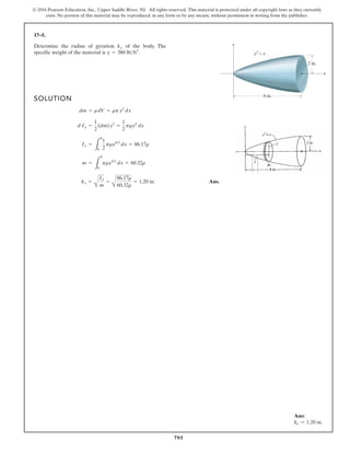 795
© 2016 Pearson Education, Inc., Upper Saddle River, NJ. All rights reserved. This material is protected under all copyright laws as they currently
exist. No portion of this material may be reproduced, in any form or by any means, without permission in writing from the publisher.
17–5.
SOLUTION
Ans.
kx =
A
Ix
m
=
A
86.17r
60.32r
= 1.20 in.
m =
L
8
0
prx2/3
dx = 60.32r
Ix =
L
8
0
1
2
prx4/3
dx = 86.17r
d Ix =
1
2
(dm)y2
=
1
2
pry4
dx
dm = rdV = rpy2
dx
Determine the radius of gyration of the body. The
specific weight of the material is g = 380 lbft3
.
kx
y
x
2 in.
y3
= x
8 in.
Ans:
kx = 1.20 in.
 