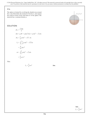 796
© 2016 Pearson Education, Inc., Upper Saddle River, NJ. All rights reserved. This material is protected under all copyright laws as they currently
exist. No portion of this material may be reproduced, in any form or by any means, without permission in writing from the publisher.
17–6.
The sphere is formed by revolving the shaded area around
the x axis. Determine the moment of inertia and express
the result in terms of the total mass m of the sphere. The
material has a constant density r.
Ix
SOLUTION
Thus,
Ans.
Ix =
2
5
m r2
=
4
3
r p r3
m =
L
r
-r
r p(r
2
- x
2
) dx
=
8
15
pr r5
Ix =
L
r
-r
1
2
r p(r
2
- x
2
)
2
dx
dIx =
1
2
r p(r2
- x2
)2
dx
dm = r dV = r(py2
dx) = r p(r2
- x2
) dx
dIx =
y2
dm
2
x
y
x2
+ y2
= r2
Ans:
Ix =
2
5
mr2
 