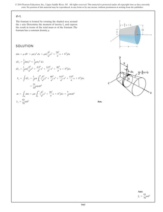 797
© 2016 Pearson Education, Inc., Upper Saddle River, NJ. All rights reserved. This material is protected under all copyright laws as they currently
exist. No portion of this material may be reproduced, in any form or by any means, without permission in writing from the publisher.
17–7.
The frustum is formed by rotating the shaded area around
the x axis. Determine the moment of inertia and express
the result in terms of the total mass m of the frustum. The
frustum has a constant density .
r
Ix
SOLUTION
Ans.
Ix =
93
70
mb2
m =
L
m
dm = rp
L
a
0
A
b2
a2
x2
+
2b2
a
x + b2
Bdx =
7
3
rpab2
=
31
10
rpab4
Ix =
L
dIx =
1
2
rp
L
a
0
A
b4
a4
x4
+
4b4
a3
x3
+
6 b4
a2
x2
+
4 b4
a
x + b4
Bdx
dIx =
1
2
rpA
b4
a4
x4
+
4 b4
a3
x3
+
6 b4
a2
x2
+
4b4
a
x + b4
Bdx
dIx =
1
2
dmy2
=
1
2
rpy4
dx
dm = r dV = rpy2
dx = rpA
b2
a2
x2
+
2b2
a
x + b2
Bdx
y
x
2b
b
–
a x b
y
a
z
b
Ans:
Ix =
93
70
mb2
 