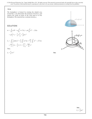 798
© 2016 Pearson Education, Inc., Upper Saddle River, NJ. All rights reserved. This material is protected under all copyright laws as they currently
exist. No portion of this material may be reproduced, in any form or by any means, without permission in writing from the publisher.
*17–8.
The hemisphere is formed by rotating the shaded area
around the y axis. Determine the moment of inertia and
express the result in terms of the total mass m of the
hemisphere.The material has a constant density .
r
Iy
SOLUTION
Thus,
Ans.
Iy =
2
5
m r2
=
rp
2
cr4
y -
2
3
r2
y3
+
y5
5
d
r
0
=
4rp
15
r5
Iy =
L
m
1
2
(dm) x2
=
r
2 L
r
0
px4
dy =
rp
2 L
r
0
(r2
- y2
)2
dy
= rpcr2
y -
1
3
y3
d
r
0
=
2
3
rp r3
m =
L
V
r dV = r
L
r
0
p x2
dy = rp
L
r
0
(r2
- y2
)dy
x2
y2
r2
y
x
Ans:
Iy =
2
5
mr2
 