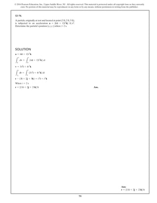 79
© 2016 Pearson Education, Inc., Upper Saddle River, NJ. All rights reserved. This material is protected under all copyright laws as they currently
exist. No portion of this material may be reproduced, in any form or by any means, without permission in writing from the publisher.
Solution
a = 6ti + 12t2
k
L
v
0
dv =
L
t
0
(6ti + 12t2
k) dt
v = 3t2
i + 4t3
k
L
r
r0
dr =
L
t
0
(3t2
i + 4t3
k) dt
r - (3i + 2j + 5k) = t3
i + t4
k
When t = 2 s
r = {11i + 2j + 21k} ft Ans.
12–74.
A particle,originally at rest and located at point (3 ft,2 ft,5 ft),
is subjected to an acceleration a = {6ti + 12t2k} fts2.
Determine the particle’s position (x, y, z) when t = 2 s.
Ans:
r = {11i + 2j + 21k} ft
 