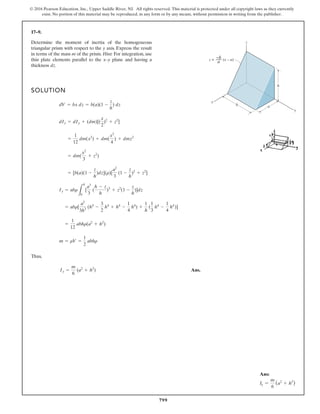 799
© 2016 Pearson Education, Inc., Upper Saddle River, NJ. All rights reserved. This material is protected under all copyright laws as they currently
exist. No portion of this material may be reproduced, in any form or by any means, without permission in writing from the publisher.
17–9.
SOLUTION
Thus,
Ans.
Iy =
m
6
(a2
+ h2
)
m = rV =
1
2
abhr
=
1
12
abhr(a2
+ h2
)
= abr[
a2
3h3
(h4
-
3
2
h4
+ h4
-
1
4
h4
) +
1
h
(
1
3
h4
-
1
4
h4
)]
Iy = abr
L
k
0
[
a3
3
(
h - z
h
)3
+ z2
(1 -
z
h
)]dz
= [b(a)(1 -
z
h
)dz](r)[
a2
3
(1 -
z
h
)2
+ z2
]
= dm(
x2
3
+ z2
)
=
1
12
dm(x2
) + dm(
x2
4
) + dmz2
dIy = dIy + (dm)[(
x
2
)2
+ z2
]
dV = bx dz = b(a)(1 -
z
h
) dz
Determine the moment of inertia of the homogeneous
triangular prism with respect to the y axis. Express the result
in terms of the mass m of the prism. Hint: For integration, use
thin plate elements parallel to the x–y plane and having a
thickness dz.
x
y
z
–h
––
a (x – a)
z =
h
a
b
Ans:
Iy =
m
6
(a2
+ h2
)
 