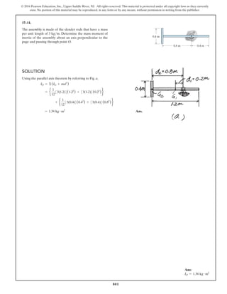 801
© 2016 Pearson Education, Inc., Upper Saddle River, NJ. All rights reserved. This material is protected under all copyright laws as they currently
exist. No portion of this material may be reproduced, in any form or by any means, without permission in writing from the publisher.
17–11.
The assembly is made of the slender rods that have a mass
per unit length of 3 kgm. Determine the mass moment of
inertia of the assembly about an axis perpendicular to the
page and passing through point O.
Ans:
IO = 1.36 kg # m2
O
0.8 m
0.4 m
0.4 m
Solution
Using the parallel axis theorem by referring to Fig. a,
IO = Σ(IG + md2
)
= e
1
12
33(1.2)4(1.22
) + 33(1.2)4(0.22
) f
+ e
1
12
33(0.4)4(0.42
) + 33(0.4)4(0.82
) f
= 1.36 kg # m2
 Ans.
 