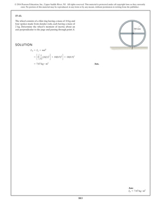 803
© 2016 Pearson Education, Inc., Upper Saddle River, NJ. All rights reserved. This material is protected under all copyright laws as they currently
exist. No portion of this material may be reproduced, in any form or by any means, without permission in writing from the publisher.
17–13.
SOLUTION
Ans.
= 7.67 kg # m2
= c2c
1
12
(4)(1)2
d + 10(0.5)2
d + 18(0.5)2
IA = Io + md3
The wheel consists of a thin ring having a mass of 10 kg and
four spokes made from slender rods, each having a mass of
2 kg. Determine the wheel’s moment of inertia about an
axis perpendicular to the page and passing through point A.
A
500 mm
Ans:
IA = 7.67 kg # m2
 