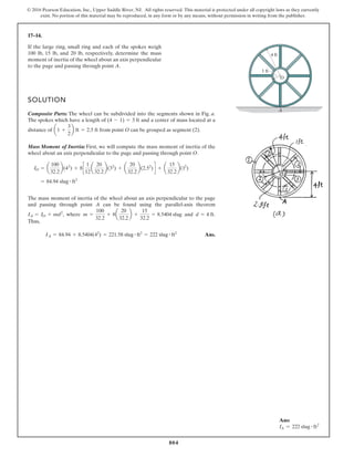 804
© 2016 Pearson Education, Inc., Upper Saddle River, NJ. All rights reserved. This material is protected under all copyright laws as they currently
exist. No portion of this material may be reproduced, in any form or by any means, without permission in writing from the publisher.
17–14.
SOLUTION
Composite Parts: The wheel can be subdivided into the segments shown in Fig. a.
The spokes which have a length of and a center of mass located at a
distance of from point O can be grouped as segment (2).
Mass Moment of Inertia: First, we will compute the mass moment of inertia of the
wheel about an axis perpendicular to the page and passing through point O.
The mass moment of inertia of the wheel about an axis perpendicular to the page
and passing through point A can be found using the parallel-axis theorem
, where and .
Thus,
Ans.
IA = 84.94 + 8.5404(42
) = 221.58 slug # ft2
= 222 slug # ft2
d = 4 ft
m =
100
32.2
+ 8a
20
32.2
b +
15
32.2
= 8.5404 slug
IA = IO + md2
= 84.94 slug # ft2
IO = a
100
32.2
b(42
) + 8c
1
12
a
20
32.2
b(32
) + a
20
32.2
b(2.52
) d + a
15
32.2
b(12
)
a1 +
3
2
b ft = 2.5 ft
(4 - 1) = 3 ft
If the large ring, small ring and each of the spokes weigh
100 lb, 15 lb, and 20 lb, respectively, determine the mass
moment of inertia of the wheel about an axis perpendicular
to the page and passing through point A.
A
O
1 ft
4 ft
Ans:
IA = 222 slug # ft2
 