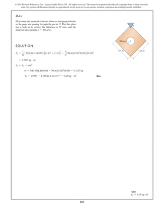 805
© 2016 Pearson Education, Inc., Upper Saddle River, NJ. All rights reserved. This material is protected under all copyright laws as they currently
exist. No portion of this material may be reproduced, in any form or by any means, without permission in writing from the publisher.
17–15.
SOLUTION
Ans.
IO = 1.5987 + 4.7233(1.4 sin 45°)2
= 6.23 kg # m2
m = 50(1.4)(1.4)(0.05) - 50(p)(0.15)2
(0.05) = 4.7233 kg
IO = IG + md2
= 1.5987 kg # m2
IG =
1
12
C50(1.4)(1.4)(0.05)D C(1.4)2
+ (1.4)2
D -
1
2
C50(p)(0.15)2
(0.05)D(0.15)2
Determine the moment of inertia about an axis perpendicular
to the page and passing through the pin at O. The thin plate
has a hole in its center. Its thickness is 50 mm, and the
material has a density r = 50 kgm3.
1.40 m 1.40 m
150 mm
O
Ans:
IO = 6.23 kg # m2
 