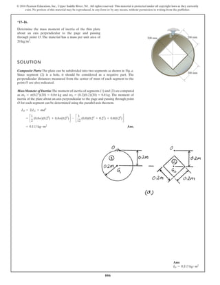 806
© 2016 Pearson Education, Inc., Upper Saddle River, NJ. All rights reserved. This material is protected under all copyright laws as they currently
exist. No portion of this material may be reproduced, in any form or by any means, without permission in writing from the publisher.
*17–16.
SOLUTION
Composite Parts:The plate can be subdivided into two segments as shown in Fig. a.
Since segment (2) is a hole, it should be considered as a negative part. The
perpendicular distances measured from the center of mass of each segment to the
point O are also indicated.
MassMoment of Inertia:The moment of inertia of segments (1) and (2) are computed
as and . The moment of
inertia of the plate about an axis perpendicular to the page and passing through point
O for each segment can be determined using the parallel-axis theorem.
Ans.
= 0.113 kg # m2
= c
1
2
(0.8p)(0.22
) + 0.8p(0.22
)d - c
1
12
(0.8)(0.22
+ 0.22
) + 0.8(0.22
)d
IO = ©IG + md2
m2 = (0.2)(0.2)(20) = 0.8 kg
m1 = p(0.22
)(20) = 0.8p kg
Determine the mass moment of inertia of the thin plate
about an axis perpendicular to the page and passing
through point O. The material has a mass per unit area of
.
20 kgm2
200 mm
200 mm
200 mm
O
Ans:
IO = 0.113 kg # m2
 