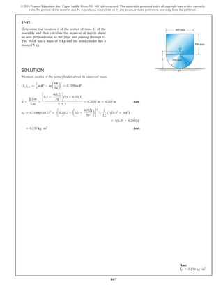 807
© 2016 Pearson Education, Inc., Upper Saddle River, NJ. All rights reserved. This material is protected under all copyright laws as they currently
exist. No portion of this material may be reproduced, in any form or by any means, without permission in writing from the publisher.
17–17.
Determine the location y of the center of mass G of the
assembly and then calculate the moment of inertia about
an axis perpendicular to the page and passing through G.
The block has a mass of 3 kg and the semicylinder has a
mass of 5 kg.
Ans:
IG = 0.230 kg # m2
Solution
Moment inertia of the semicylinder about its center of mass:
(IG)cyc =
1
2
mR2
- ma
4R
3p
b
2
= 0.3199mR2
y =
Σ y
∼m
Σm
=
c 0.2 -
4(0.2)
3p
d (5) + 0.35(3)
5 + 3
= 0.2032 m = 0.203 m Ans.
IG = 0.3199(5)(0.2)2
+ 5c 0.2032 - a0.2 -
4(0.2)
3p
b d
2
+
1
12
(3)(0.32
+ 0.42
)
+ 3(0.35 - 0.2032)2
= 0.230 kg # m2
 Ans.
G
400 mm
300 mm
200 mm
O
y
–
 