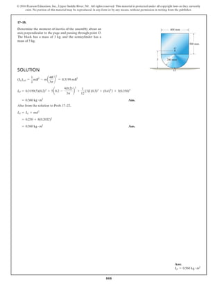 808
© 2016 Pearson Education, Inc., Upper Saddle River, NJ. All rights reserved. This material is protected under all copyright laws as they currently
exist. No portion of this material may be reproduced, in any form or by any means, without permission in writing from the publisher.
17–18.
Determine the moment of inertia of the assembly about an
axis perpendicular to the page and passing through point O.
The block has a mass of 3 kg, and the semicylinder has a
mass of 5 kg.
Ans:
IO = 0.560 kg # m2
G
400 mm
300 mm
200 mm
O
y
–
Solution
(IG)cyl =
1
2
mR2
- ma
4R
3p
b
2
= 0.3199 mR2
IO = 0.3199(5)(0.2)2
+ 5a0.2 -
4(0.2)
3p
b
2
+
1
12
(3)((0.3)2
+ (0.4)2
) + 3(0.350)2
= 0.560 kg # m2
 Ans.
Also from the solution to Prob. 17–22,
IO = IG + md2
= 0.230 + 8(0.2032)2
= 0.560 kg # m2
 Ans.
 