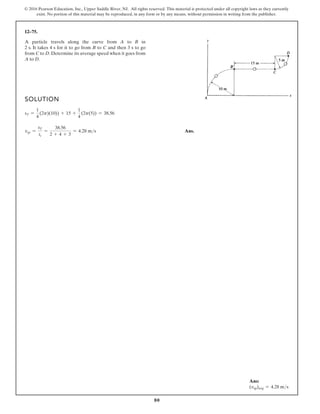 80
© 2016 Pearson Education, Inc., Upper Saddle River, NJ. All rights reserved. This material is protected under all copyright laws as they currently
exist. No portion of this material may be reproduced, in any form or by any means, without permission in writing from the publisher.
12–75.
A particle travels along the curve from A to B in
2 s. It takes 4 s for it to go from B to C and then 3 s to go
from C to D. Determine its average speed when it goes from
A to D.
SOLUTION
sT =
1
4
(2p)(10)) + 15 +
1
4
(2p(5)) = 38.56
vsp =
sT
tt
=
38.56
2 + 4 + 3
= 4.28 ms Ans.
Ans:
(vsp)avg = 4.28 ms
 