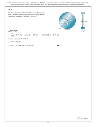 810
© 2016 Pearson Education, Inc., Upper Saddle River, NJ. All rights reserved. This material is protected under all copyright laws as they currently
exist. No portion of this material may be reproduced, in any form or by any means, without permission in writing from the publisher.
*17–20.
Determine the moment of inertia of the wheel about an axis
which is perpendicular to the page and passes through point O.
The material has a specific weight g = 90 lbft3
.
G
O
0.5 ft
1 ft
0.25 ft
0.25 ft
1 ft
2 ft
Solution
m =
90
32.2
3p(2)2
(0.25) + p5(2.5)2
(1) - (2)2
(1)6 - 4p(0.25)2
(0.25)4 = 27.99 slug
From the solution to Prob. 17–18,
IG = 118.25 slug # ft2
IO = 118.25 + 27.99(2.5)2
= 293 slug # ft2
 Ans.
Ans:
IO = 293 slug # ft2
 