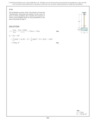 811
© 2016 Pearson Education, Inc., Upper Saddle River, NJ. All rights reserved. This material is protected under all copyright laws as they currently
exist. No portion of this material may be reproduced, in any form or by any means, without permission in writing from the publisher.
17–21.
SOLUTION
Ans.
Ans.
= 4.45 kg # m2
=
1
12
(3)(2)2
+ 3(1.781 - 1)2
+
1
12
(5)(0.52
+ 12
) + 5(2.25 - 1.781)2
IG = ©IG + md2
y =
© ym
© m
=
1(3) + 2.25(5)
3 + 5
= 1.781 m = 1.78 m
G
2 m
1 m
0.5 m
y
O
The pendulum consists of the 3-kg slender rod and the
5-kg thin plate. Determine the location y of the center of
mass G of the pendulum; then calculate the moment of
inertia of the pendulum about an axis perpendicular to the
page and passing through G.
Ans:
y = 1.78 m
IG = 4.45 kg # m2
 