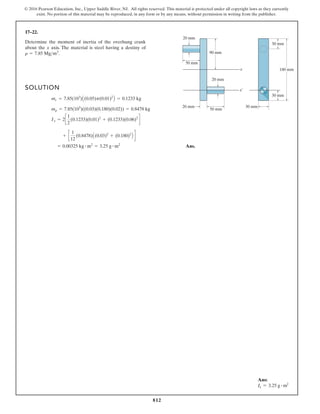 812
© 2016 Pearson Education, Inc., Upper Saddle River, NJ. All rights reserved. This material is protected under all copyright laws as they currently
exist. No portion of this material may be reproduced, in any form or by any means, without permission in writing from the publisher.
17–22.
90 mm
50 mm
20 mm
20 mm
20 mm
x
x¿
50 mm
30 mm
30 mm
30 mm
180 mm
Determine the moment of inertia of the overhung crank
about the x axis. The material is steel having a destiny of
.
r = 7.85 Mgm3
SOLUTION
Ans.
= 0.00325 kg # m2
= 3.25 g # m2
+ c
1
12
(0.8478)A(0.03)2
+ (0.180)2
B d
Ix = 2c
1
2
(0.1233)(0.01)2
+ (0.1233)(0.06)2
d
mr = 7.85(103
)((0.03)(0.180)(0.02)) = 0.8478 kg
mc = 7.85(103
)A(0.05)p(0.01)2
B = 0.1233 kg
Ans:
Ix = 3.25 g # m2
 