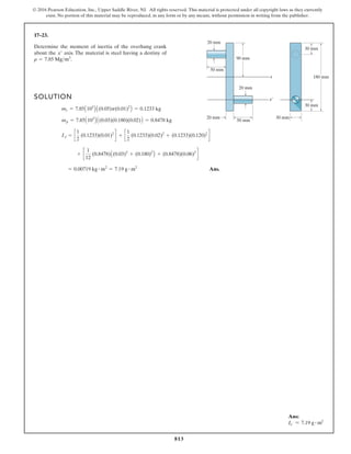 813
© 2016 Pearson Education, Inc., Upper Saddle River, NJ. All rights reserved. This material is protected under all copyright laws as they currently
exist. No portion of this material may be reproduced, in any form or by any means, without permission in writing from the publisher.
17–23.
90 mm
50 mm
20 mm
20 mm
20 mm
x
x¿
50 mm
30 mm
30 mm
30 mm
180 mm
Determine the moment of inertia of the overhung crank
about the axis. The material is steel having a destiny of
r = 7.85 Mgm3
.
x¿
SOLUTION
Ans.
= 0.00719 kg # m2
= 7.19 g # m2
+ c
1
12
(0.8478)A(0.03)2
+ (0.180)2
B + (0.8478)(0.06)2
d
Ix¿ = c
1
2
(0.1233)(0.01)2
d + c
1
2
(0.1233)(0.02)2
+ (0.1233)(0.120)2
d
mp = 7.85A103
B A(0.03)(0.180)(0.02)B = 0.8478 kg
mc = 7.85A103
B A(0.05)p(0.01)2
B = 0.1233 kg
Ans:
Ix′ = 7.19 g # m2
 