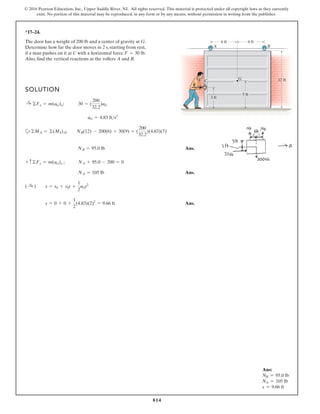 814
© 2016 Pearson Education, Inc., Upper Saddle River, NJ. All rights reserved. This material is protected under all copyright laws as they currently
exist. No portion of this material may be reproduced, in any form or by any means, without permission in writing from the publisher.
*17–24.
SOLUTION
a
Ans.
Ans.
Ans.
s = 0 + 0 + (4.83)(2)2
= 9.66 ft
( :
+ ) s = s0 + v0t +
1
2
aGt2
NA = 105 lb
+ c©Fy = m(aG)y ; NA + 95.0 - 200 = 0
NB = 95.0 lb
+©MA = ©(Mk)A; NB(12) - 200(6) + 30(9) = (
200
32.2
)(4.83)(7)
aG = 4.83 fts2
:
+ ©Fx = m(aG)x; 30 = (
200
32.2
)aG
The door has a weight of 200 lb and a center of gravity at G.
Determine how far the door moves in 2 s, starting from rest,
if a man pushes on it at C with a horizontal force
Also, find the vertical reactions at the rollers A and B.
F = 30 lb.
6 ft 6 ft
A B
C G 12 ft
5 ft
3 ft
F
1
2
Ans:
NB = 95.0 lb
NA = 105 lb
s = 9.66 ft
 