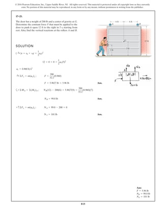 815
© 2016 Pearson Education, Inc., Upper Saddle River, NJ. All rights reserved. This material is protected under all copyright laws as they currently
exist. No portion of this material may be reproduced, in any form or by any means, without permission in writing from the publisher.
17–25.
The door has a weight of 200 lb and a center of gravity at G.
Determine the constant force F that must be applied to the
door to push it open 12 ft to the right in 5 s, starting from
rest. Also, find the vertical reactions at the rollers A and B.
SOLUTION
Ans.
a
Ans.
Ans.
NA = 101 lb
+ c ©Fy = m(aG)y ; NA + 99.0 - 200 = 0
NB = 99.0 lb
+©MA = ©(Mk)A ; NB(12) - 200(6) + 5.9627(9) =
200
32.2
(0.960)(7)
F = 5.9627 lb = 5.96 lb
:
+ ©Fx = m(aG)x ; F =
200
32.2
(0.960)
ac = 0.960 fts2
12 = 0 + 0 +
1
2
aG(5)2
( :
+ )s = s0 + v0t +
1
2
aGt2
6 ft 6 ft
A B
C G 12 ft
5 ft
3 ft
F
Ans:
F = 5.96 lb
NB = 99.0 lb
NA = 101 lb
 