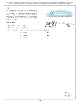 816
© 2016 Pearson Education, Inc., Upper Saddle River, NJ. All rights reserved. This material is protected under all copyright laws as they currently
exist. No portion of this material may be reproduced, in any form or by any means, without permission in writing from the publisher.
17–26.
The jet aircraft has a total mass of 22 Mg and a center of
mass at G. Initially at take-off the engines provide a thrust
and Determine the acceleration of
the plane and the normal reactions on the nose wheel and
each of the two wing wheels located at B. Neglect the mass
of the wheels and, due to low velocity, neglect any lift
caused by the wings.
T¿ = 1.5 kN.
2T = 4 kN
SOLUTION
a
Ans.
Ans.
Ans.
aG = 0.250 ms2
By = 71.6 kN
Ay = 72.6 kN
+©MB = ©(MK)B ; 4(2.3) - 1.5(2.5) - 22(9.81)(3) + Ay (9) = -22aG(1.2)
+ c©Fy = 0 ; 2By + Ay - 22(9.81) = 0
:
+ ©Fx = max ; 1.5 + 4 = 22aG
T¿ 2T
G
2.5 m 2.3 m
B
1.2 m
A
6 m
3 m
Ans:
Ay = 72.6 kN
By = 71.6 kN
aG = 0.250 ms2
 