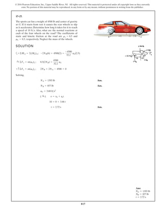 817
© 2016 Pearson Education, Inc., Upper Saddle River, NJ. All rights reserved. This material is protected under all copyright laws as they currently
exist. No portion of this material may be reproduced, in any form or by any means, without permission in writing from the publisher.
17–27.
SOLUTION
a
Solving,
Ans.
Ans.
Ans.
t = 2.72 s
10 = 0 + 3.68 t
( :
+ ) v = v0 + act
aG = 3.68 fts2
NB = 857 lb
NA = 1393 lb
+ c©Fy = m(aG)y ; 2NB + 2NA - 4500 = 0
:
+ ©Fx = m(aG)x ; 0.3(2NB) =
4500
32.2
aG
+©MA = ©(Mk)A ; -2NB(6) + 4500(2) =
-4500
32.2
aG(2.5)
The sports car has a weight of 4500 lb and center of gravity
at G. If it starts from rest it causes the rear wheels to slip
as it accelerates. Determine how long it takes for it to reach
a speed of 10 ft/s. Also, what are the normal reactions at
each of the four wheels on the road? The coefficients of
static and kinetic friction at the road are and
respectively. Neglect the mass of the wheels.
mk = 0.3,
ms = 0.5 4 ft A
B
G
2 ft
2.5 ft
Ans:
NA = 1393 lb
NB = 857 lb
t = 2.72 s
 